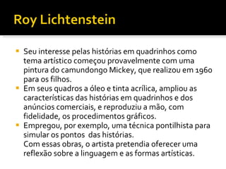 Seu interesse pelas histórias em quadrinhos como tema artístico começou provavelmente com uma pintura do camundongo Mickey, que realizou em 1960 para os filhos.  Em seus quadros a óleo e tinta acrílica, ampliou as características das histórias em quadrinhos e dos anúncios comerciais, e reproduziu a mão, com fidelidade, os procedimentos gráficos. Empregou, por exemplo, uma técnica pontilhista para simular os pontos  das histórias. Com essas obras, o artista pretendia oferecer uma reflexão sobre a linguagem e as formas artísticas.  