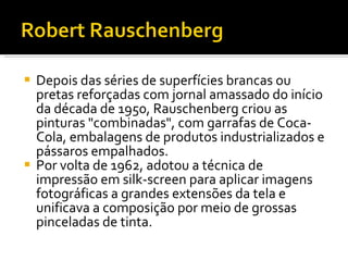 Depois das séries de superfícies brancas ou pretas reforçadas com jornal amassado do início da década de 1950, Rauschenberg criou as pinturas "combinadas", com garrafas de Coca-Cola, embalagens de produtos industrializados e pássaros empalhados. Por volta de 1962, adotou a técnica de impressão em silk-screen para aplicar imagens fotográficas a grandes extensões da tela e unificava a composição por meio de grossas pinceladas de tinta.  
