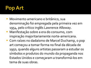 Movimento americano e britânico, sua denominação foi empregada pela primeira vez em 1954, pelo crítico inglês Lawrence Alloway. Manifestação sobre a era do consumo, com inspiração majoritariamente norte-americana. Com raízes no dadaísmo de Marcel Duchamp, o pop art começou a tomar forma no final da década de 1950, quando alguns artistas passaram a estudar os símbolos e produtos do mundo da propaganda nos Estados Unidos e começaram a transformá-los em tema de suas obras.  