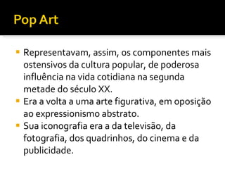 Representavam, assim, os componentes mais ostensivos da cultura popular, de poderosa influência na vida cotidiana na segunda metade do século XX.  Era a volta a uma arte figurativa, em oposição ao expressionismo abstrato.  Sua iconografia era a da televisão, da fotografia, dos quadrinhos, do cinema e da publicidade.   