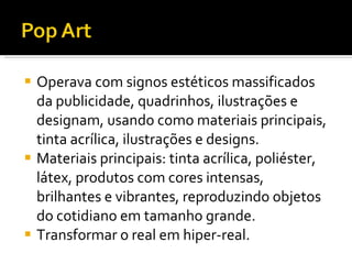 Operava com signos estéticos massificados da publicidade, quadrinhos, ilustrações e designam, usando como materiais principais, tinta acrílica, ilustrações e designs. Materiais principais: tinta acrílica, poliéster, látex, produtos com cores intensas, brilhantes e vibrantes, reproduzindo objetos do cotidiano em tamanho grande. Transformar o real em hiper-real.  