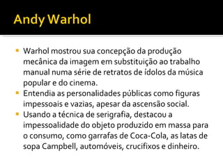Warhol mostrou sua concepção da produção mecânica da imagem em substituição ao trabalho manual numa série de retratos de ídolos da música popular e do cinema. Entendia as personalidades públicas como figuras impessoais e vazias, apesar da ascensão social. Usando a técnica de serigrafia, destacou a impessoalidade do objeto produzido em massa para o consumo, como garrafas de Coca-Cola, as latas de sopa Campbell, automóveis, crucifixos e dinheiro. 