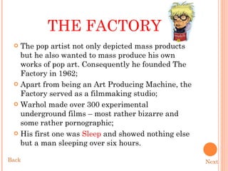 THE FACTORY The pop artist not only depicted mass products but he also wanted to mass produce his own works of pop art. Consequently he founded The Factory in 1962; Apart from being an Art Producing Machine, the Factory served as a filmmaking studio; Warhol made over 300 experimental underground films – most rather bizarre and some rather pornographic;  His first one was  Sleep  and showed nothing else but a man sleeping over six hours.  Next Back 