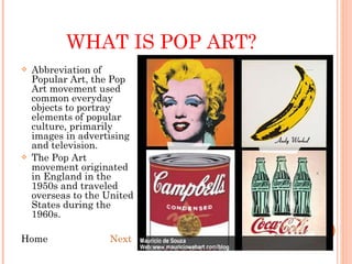 WHAT IS POP ART? Abbreviation of Popular Art, the Pop Art movement used common everyday objects to portray elements of popular culture, primarily images in advertising and television. The Pop Art movement originated in England in the 1950s and traveled overseas to the United States during the 1960s. Home  Next 