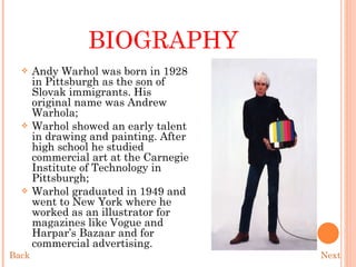 BIOGRAPHY Andy Warhol was born in 1928 in Pittsburgh as the son of Slovak immigrants. His original name was Andrew Warhola; Warhol showed an early talent in drawing and painting. After high school he studied commercial art at the Carnegie Institute of Technology in Pittsburgh; Warhol graduated in 1949 and went to New York where he worked as an illustrator for magazines like Vogue and Harpar’s Bazaar and for commercial advertising. Next Back 
