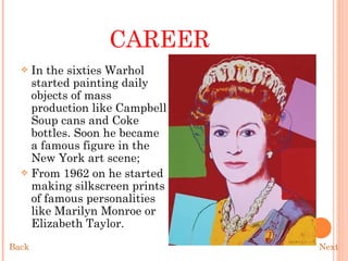 CAREER In the sixties Warhol started painting daily objects of mass production like Campbell Soup cans and Coke bottles. Soon he became a famous figure in the New York art scene;  From 1962 on he started making silkscreen prints of famous personalities like Marilyn Monroe or Elizabeth Taylor.  Next Back 