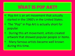 What is Pop Art?
• Pop Art is an art movement that actually
  started in the 1960’s in the United States.
• The “Pop” in Pop Art is actually short for
  popular.
• During this art movement, artists created
  artwork that showed popular people or items.
• Many famous artists became well known
  during this time.
 