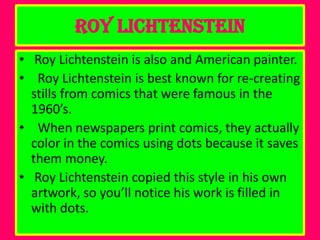 Roy Lichtenstein
• Roy Lichtenstein is also and American painter.
• Roy Lichtenstein is best known for re-creating
  stills from comics that were famous in the
  1960’s.
• When newspapers print comics, they actually
  color in the comics using dots because it saves
  them money.
• Roy Lichtenstein copied this style in his own
  artwork, so you’ll notice his work is filled in
  with dots.
 
