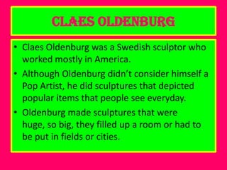 Claes Oldenburg
• Claes Oldenburg was a Swedish sculptor who
  worked mostly in America.
• Although Oldenburg didn’t consider himself a
  Pop Artist, he did sculptures that depicted
  popular items that people see everyday.
• Oldenburg made sculptures that were
  huge, so big, they filled up a room or had to
  be put in fields or cities.
 