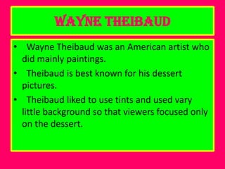 Wayne Theibaud
• Wayne Theibaud was an American artist who
  did mainly paintings.
• Theibaud is best known for his dessert
  pictures.
• Theibaud liked to use tints and used vary
  little background so that viewers focused only
  on the dessert.
 