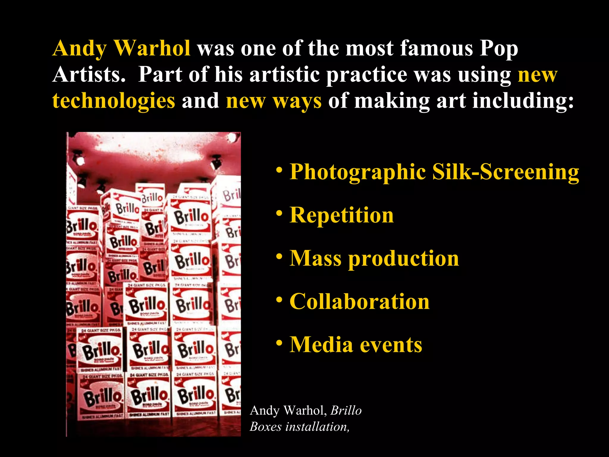 Andy Warhol  was one of the most famous Pop Artists.  Part of his artistic practice was using  new technologies  and  new ways  of making art including: Photographic Silk-Screening  Repetition Mass production Collaboration Media events Andy Warhol,  Brillo Boxes installation,  