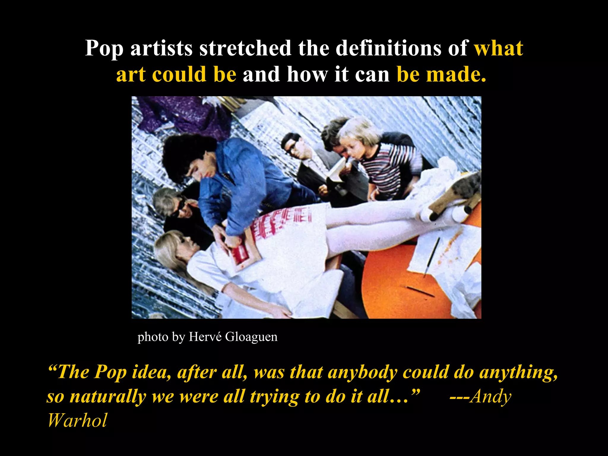 Pop artists stretched the definitions of  what art could be  and how it can  be made.   “ The Pop idea, after all, was that anybody could do anything, so naturally we were all trying to do it all…”  --- Andy Warhol photo by Hervé Gloaguen 