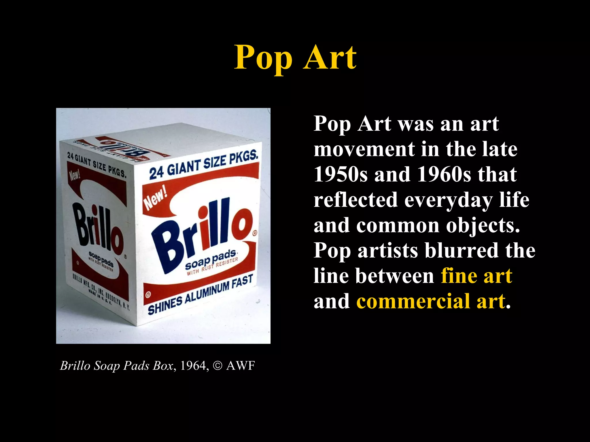 Pop Art Pop Art was an art movement in the late 1950s and 1960s that reflected everyday life and common objects. Pop artists blurred the line between  fine art  and  commercial art .  Brillo Soap Pads Box , 1964,    AWF 
