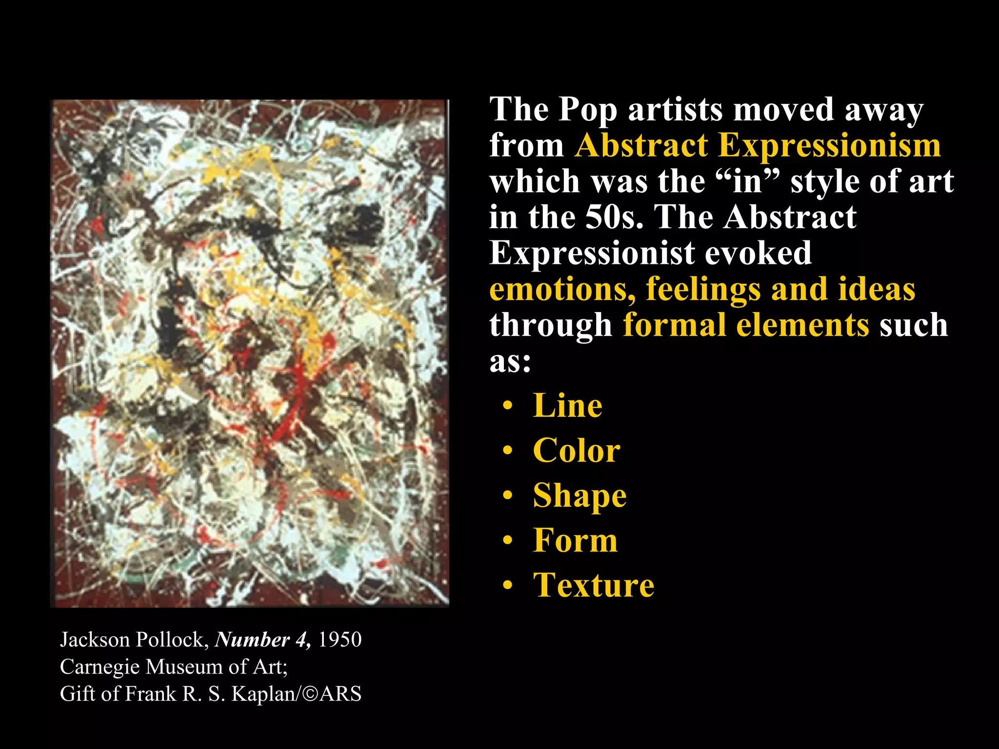The Pop artists moved away from  Abstract Expressionism  which was the “in” style of art in the 50s. The Abstract Expressionist evoked  emotions, feelings and ideas  through  formal elements  such as:  Line Color Shape Form Texture Jackson Pollock,  Number 4,  1950 Carnegie Museum of Art;  Gift of Frank R. S. Kaplan/  ARS   
