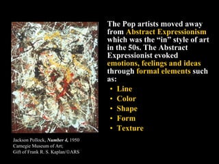 <ul><li>The Pop artists moved away from  Abstract Expressionism  which was the “in” style of art in the 50s. The Abstract ...