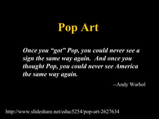 Pop Art Once you “got” Pop, you could never see a sign the same way again.  And once you thought Pop, you could never see America the same way again.  -- Andy Warhol http://www.slideshare.net/educ5254/pop-art-2627634 