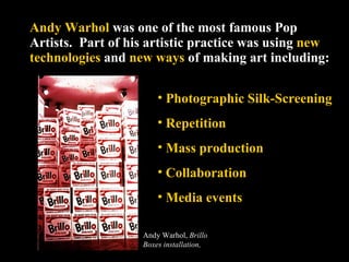 Andy Warhol  was one of the most famous Pop Artists.  Part of his artistic practice was using  new technologies  and  new ways  of making art including: Photographic Silk-Screening  Repetition Mass production Collaboration Media events Andy Warhol,  Brillo Boxes installation,  