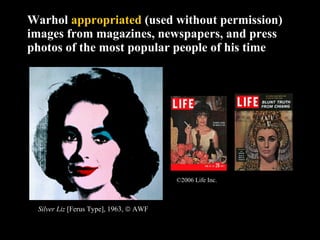 Warhol  appropriated  (used without permission) images from magazines, newspapers, and press photos of the most popular people of his time Silver Liz  [Ferus Type], 1963,    AWF ©2006 Life Inc.   