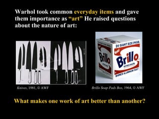 Warhol took common  everyday items  and gave them importance as  “art”   He raised questions about the nature of art:  Knives , 1981,    AWF What makes one work of art better than another? Brillo Soap Pads Box , 1964,    AWF 
