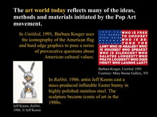 The  art world today  reflects many of the ideas, methods and materials initiated by the Pop Art movement. Barbara Kruger,  Untitled,  1991 Courtesy: Mary Boone Gallery, NY In  Untitled , 1991, Barbara Kruger uses the iconography of the American flag and hard edge graphics to pose a series of provocative questions about American cultural values. In  Rabbit,  1986 ,  artist Jeff Koons cast a mass-produced inflatable Easter bunny in highly polished stainless steel. The sculpture became iconic of art in the 1980s.  Jeff Koons,  Rabbit,  1986,    Jeff Koons 