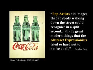 “ Pop Artists  did images that anybody walking down the street could recognize in a split second…all the great modern things that the  Abstract Expressionists  tried so hard not to notice at all.”— Gretchen Berg.  Three Coke Bottles,  1962,    AWF 
