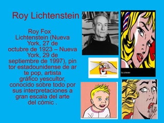Roy Lichtenstein
         Roy Fox
   Lichtenstein (Nueva
        York, 27 de
octubre de 1923 – Nueva
        York, 29 de
septiembre de 1997), pin
tor estadounidense de ar
       te pop, artista
     gráfico yescultor,
 conocido sobre todo por
  sus interpretaciones a
   gran escala del arte
         del cómic .
 