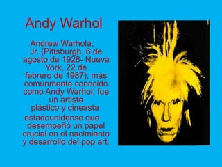 Andy Warhol
   Andrew Warhola,
   Jr. (Pittsburgh, 6 de
agosto de 1928- Nueva
        York, 22 de
 febrero de 1987), más
comúnmente conocido
como Andy Warhol, fue
         un artista
   plástico y cineasta
estadounidense que
  desempeñó un papel
crucial en el nacimiento
y desarrollo del pop art.
 