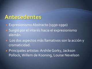    Expresionismo Abstracto (1930-1990)
   Surgió por el interés hacia el expresionismo
    alemán.
   Los dos aspectos más llamativos son la acción y
    cromaticidad.
   Principales artistas: Arshile Gorky, Jackson
    Pollock, Willem de Kooning, Louise Nevelson
 