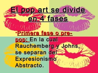 El pop art se divide
    en 4 fases
 •Primera fase o pre-
 pop: En la cual
 Rauchemberg y Johns,
 se separan del
 Expresionismo
 Abstracto.
 