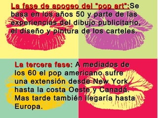 La fase de apogeo del “pop art”: Se
basa en los años 50 y parte de las
experiencias del dibujo publicitario,
el diseño y pintura de los carteles.



 La tercera fase: A mediados de
 los 60 el pop americano sufre
 una extensión desde New York,
 hasta la costa Oeste y Canadá.
 Mas tarde también llegaría hasta
 Europa.
 