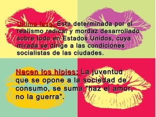 Ultima fase: Esta determinada por el
realismo radical y mordaz desarrollado
sobre todo en Estados Unidos, cuya
mirada se dirige a las condiciones
socialistas de las ciudades.


Nacen los hipies: La juventud
que se opone a la sociedad de
consumo, se suma “haz el amor,
no la guerra”.
 