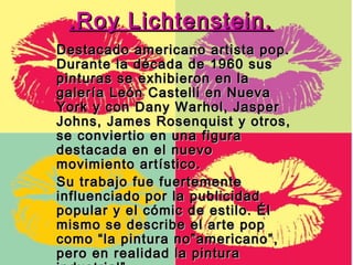.Roy Lichtenstein.
Destacado americano artista pop.
Durante la década de 1960 sus
pinturas se exhibieron en la
galería León Castelli en Nueva
York y con Dany Warhol, Jasper
Johns, James Rosenquist y otros,
se conviertio en una figura
destacada en el nuevo
movimiento artístico.
Su trabajo fue fuertemente
influenciado por la publicidad
popular y el cómic de estilo. Él
mismo se describe el arte pop
como “la pintura no”americano”,
pero en realidad la pintura
 