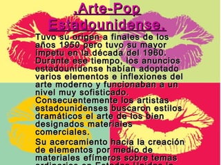 .Arte-Pop
  Estadounidense.
Tuvo su origen a finales de los
años 1950 pero tuvo su mayor
ímpetu en la década del 1960.
Durante ese tiempo, los anuncios
estadounidense habían adoptado
varios elementos e inflexiones del
arte moderno y funcionaban a un
nivel muy sofisticado.
Consecuentemente los artistas
estadounidenses buscaron estilos
dramáticos el arte de los bien
designados materiales
comerciales.
Su acercamiento hacia la creación
de elementos por medio de
materiales efímeros sobre temas
 