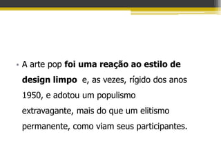 • A arte pop foi uma reação ao estilo de
 design limpo e, as vezes, rígido dos anos
 1950, e adotou um populismo
 extravagante, mais do que um elitismo
 permanente, como viam seus participantes.
 