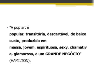 • "A pop art é
 popular, transitória, descartável, de baixo
 custo, produzida em
 massa, jovem, espirituosa, sexy, chamativ
 a, glamorosa, e um GRANDE NEGÓCIO“
 (HAMILTON).
 