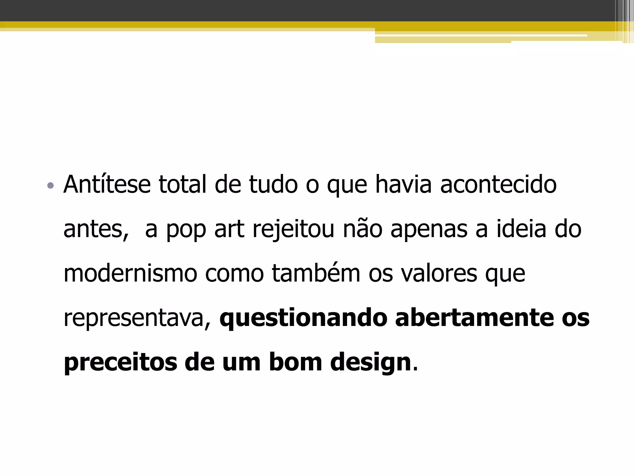 • Antítese total de tudo o que havia acontecido
 antes, a pop art rejeitou não apenas a ideia do
 modernismo como também os valores que
 representava, questionando abertamente os
 preceitos de um bom design.
 