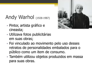 Andy Warhol      (1928-1987)


• Pintor, artista gráfico e
  cineasta;
• Utilizava fotos publicitárias
  em suas obras;
• Foi vinculado ao movimento pelo uso desses
  retratos de personalidades embalados para o
  público como um item de consumo.
• Também utilizou objetos produzidos em massa
  para suas obras.
 