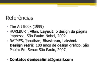 Referências
• The Art Book (1999)
• HURLBURT, Allen. Layout: o design da página
  impressa. São Paulo: Nobel, 2002.
• RAIMES, Jonathan; Bhaskaran, Lakshmi.
  Design retrô: 100 anos de design gráfico. São
  Paulo: Ed. Senac São Paulo, 2007.

• Contato: denisealima@gmail.com
 