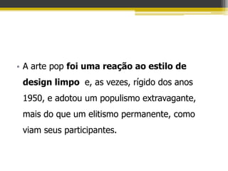 • A arte pop foi uma reação ao estilo de
 design limpo e, as vezes, rígido dos anos
 1950, e adotou um populismo extravagante,
 mais do que um elitismo permanente, como
 viam seus participantes.
 