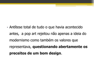 • Antítese total de tudo o que havia acontecido
 antes, a pop art rejeitou não apenas a ideia do
 modernismo como também os valores que
 representava, questionando abertamente os
 preceitos de um bom design.
 