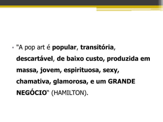 • "A pop art é popular, transitória,
 descartável, de baixo custo, produzida em
 massa, jovem, espirituosa, sexy,
 chamativa, glamorosa, e um GRANDE
 NEGÓCIO“ (HAMILTON).
 
