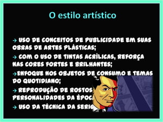 O estilo artístico

 Uso de conceitos de publicidade em suas
obras de artes plásticas;
 Com o uso de tintas acrílicas, reforça
nas cores fortes e brilhantes;
Enfoque nos objetos de consumo e temas
do quotidiano;
 Reprodução de rostos em série de
personalidades da época.
 Uso da técnica da serigrafia.
 
