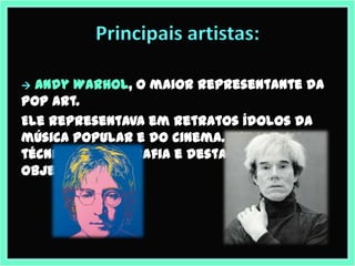 Principais artistas:

 Andy Warhol, o maior representante da
Pop Art.
Ele representava em retratos ídolos da
música popular e do cinema. Utilizava a
técnica de serigrafia e destacava os
objetos.
 