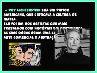  Roy Lichtenstein era um pintor
americano, que criticava a cultura de
massa.
Ele foi um dos artistas que mais
trabalhou com histórias em quadrinhos.
As suas obras eram uma combinação de
arte comercial e abstração.
 