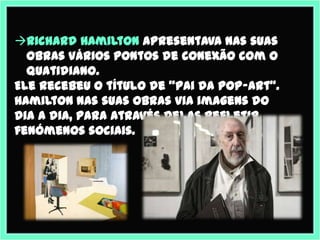 Richard Hamilton apresentava nas suas
  obras vários pontos de conexão com o
  quatidiano.
Ele recebeu o título de "pai da pop-art".
Hamilton nas suas obras via imagens do
dia a dia, para através delas refletir
fenómenos sociais.
 
