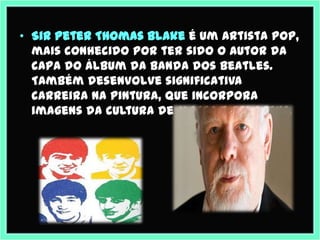 • Sir Peter Thomas Blake é um artista pop,
  mais conhecido por ter sido o autor da
  capa do álbum da Banda dos Beatles.
  Também desenvolve significativa
  carreira na pintura, que incorpora
  imagens da cultura de massa e colagens.
 