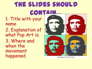 The slides should
        contain…
1. Title with your
name
2. Explanation of
what Pop Art is.
3. Where and
when the
movement
happened
 