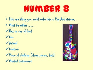 Number 8
• List one thing you could make into a Pop Art picture.
• Must be either….
Box or can of food
Car
Animal
Cartoon
Piece of clothing (shoes, purse, hat)
Musical instrument
 
