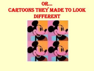or…
Cartoons they made to look
        different
 