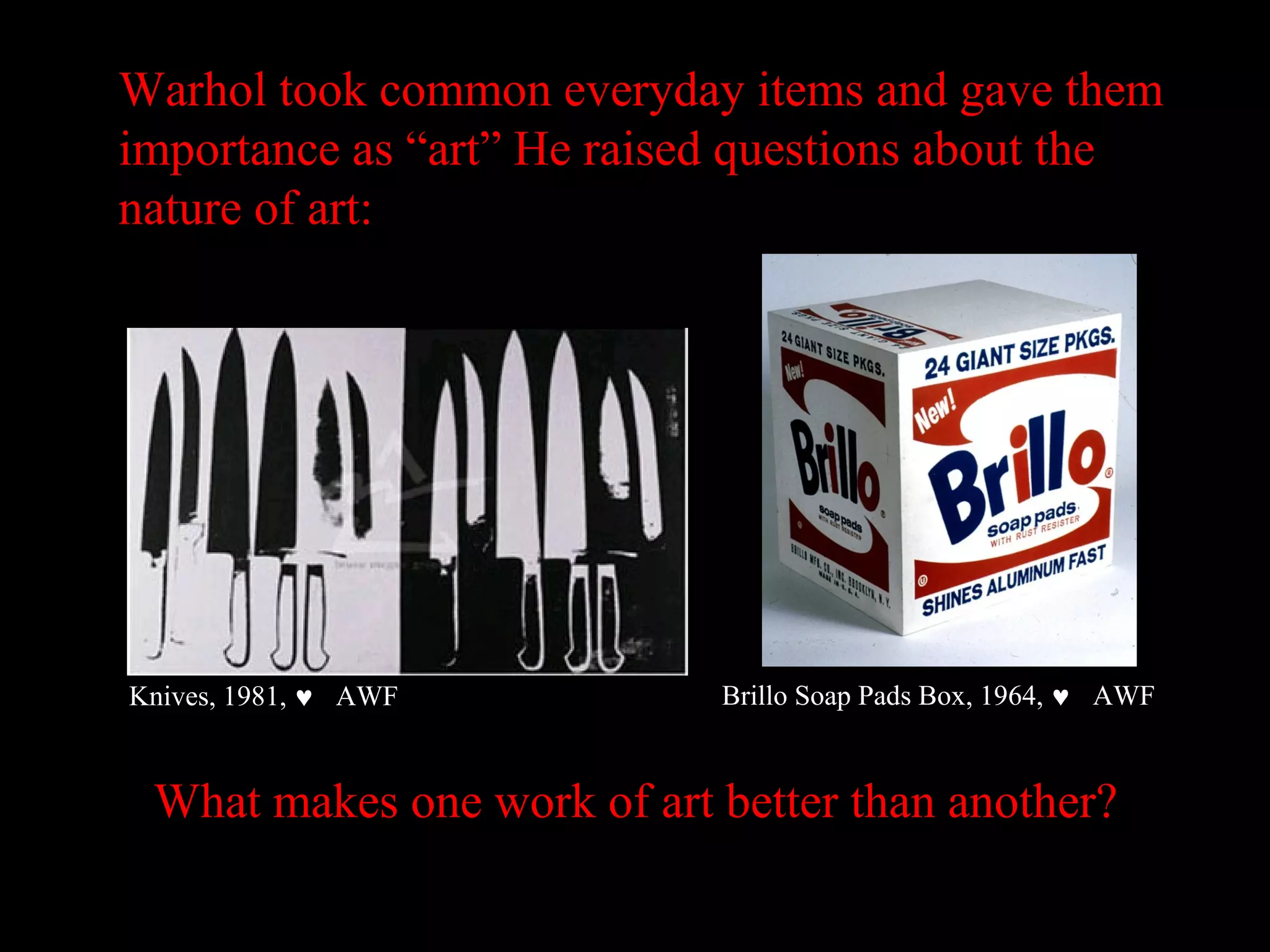 Warhol took common everyday items and gave them
importance as “art” He raised questions about the
nature of art:
Knives, 1981, ♥ AWF
What makes one work of art better than another?
Brillo Soap Pads Box, 1964, ♥ AWF
 